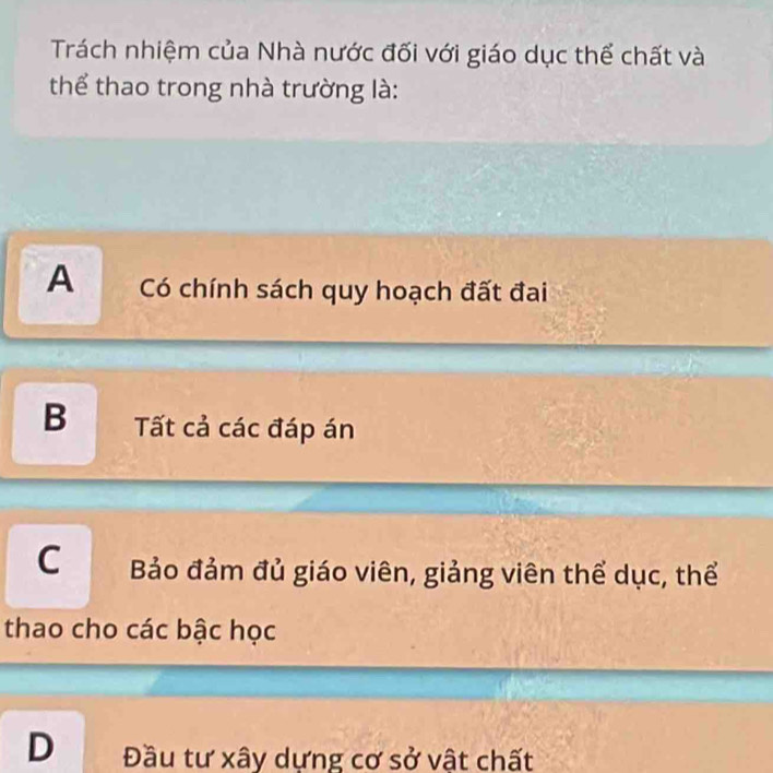 Trách nhiệm của Nhà nước đối với giáo dục thể chất và
thể thao trong nhà trường là:
A Có chính sách quy hoạch đất đai
B ất cả các đáp án
C Bảo đảm đủ giáo viên, giảng viên thể dục, thể
thao cho các bậc học
D Đầu tư xây dựng cơ sở vật chất