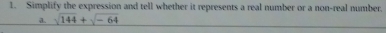 Simplify the expression and tell whether it represents a real number or a non-real number. 
a. sqrt(144)+sqrt(-64)