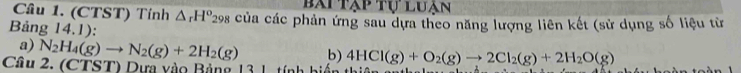 bài tạp tự luận 
Câu 1. (CTST) Tính △ _rH° *298 của các phản ứng sau dựa theo năng lượng liên kết (sử dụng số liệu từ 
Bảng 14.1): 
a) N_2H_4(g)to N_2(g)+2H_2(g)
b) 4HCl(g)+O_2(g)to 2Cl_2(g)+2H_2O(g)
Câu 2. (CTST) Dựa vào Bảng 13 1