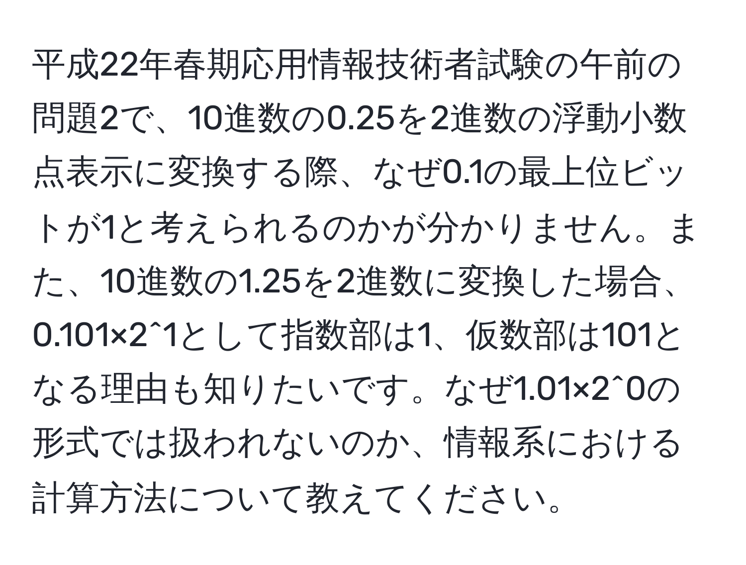 平成22年春期応用情報技術者試験の午前の問題2で、10進数の0.25を2進数の浮動小数点表示に変換する際、なぜ0.1の最上位ビットが1と考えられるのかが分かりません。また、10進数の1.25を2進数に変換した場合、0.101×2^1として指数部は1、仮数部は101となる理由も知りたいです。なぜ1.01×2^0の形式では扱われないのか、情報系における計算方法について教えてください。