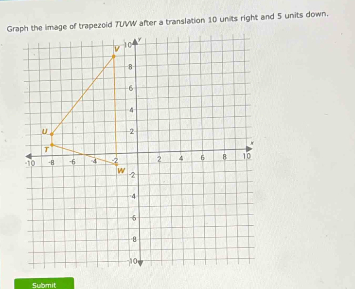 Graph the image of trapezoid TUVW after a translation 10 units right and 5 units down. 
Submit