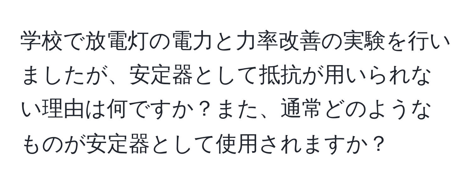 学校で放電灯の電力と力率改善の実験を行いましたが、安定器として抵抗が用いられない理由は何ですか？また、通常どのようなものが安定器として使用されますか？