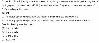 Which of the following statements are true regarding a two-member team performing mobile
radiography on a patient with MRSA (methicillin-resistant Staphyloccus aureus) precautions?
1. One radiographer rema
patient.
2. The radiographer who positions the mobile unit also makes the exposure.
3. The radiographer who positions the cassette also retrieves the cassette and removes it
from its plastic protective cover.
(A) 1 and 2 only
(B) 1 and 3 only
(C) 2 and 3 only
(D) 1, 2, and 3