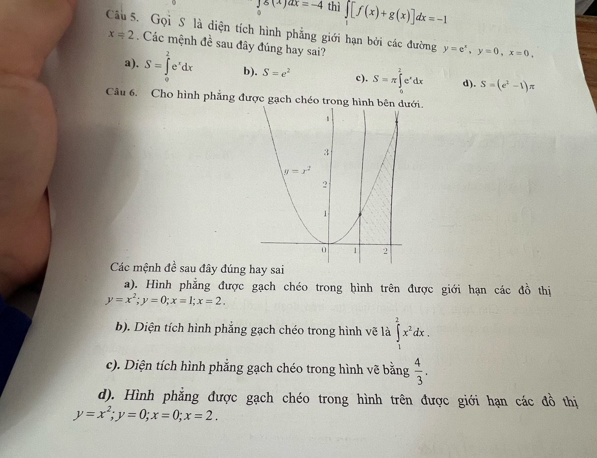 g(x)ax=-4 thì ∈tlimits [f(x)+g(x)]dx=-1
Câu 5. Gọi S là diện tích hình phẳng giới hạn bởi các đường y=e^x,y=0,x=0,
x=2. Các mệnh đề sau đây đúng hay sai?
a). S=∈tlimits _0^(2e^x)dx b). S=e^2 c). S=π ∈tlimits _0^(2e^x)dx d). S=(e^2-1)π
Câu 6. Cho hình phẳng được gạch chéo trong hìới.
Các mệnh đề sau đây đúng
a). Hình phẳng được gạch chéo trong hình trên được giới hạn các đồ thị
y=x^2;y=0;x=1;x=2.
b). Diện tích hình phẳng gạch chéo trong hình vẽ là ∈tlimits _1^(2x^2)dx.
c). Diện tích hình phẳng gạch chéo trong hình vẽ bằng  4/3 .
d). Hình phẳng được gạch chéo trong hình trên được giới hạn các đồ thị
y=x^2;y=0;x=0;x=2.