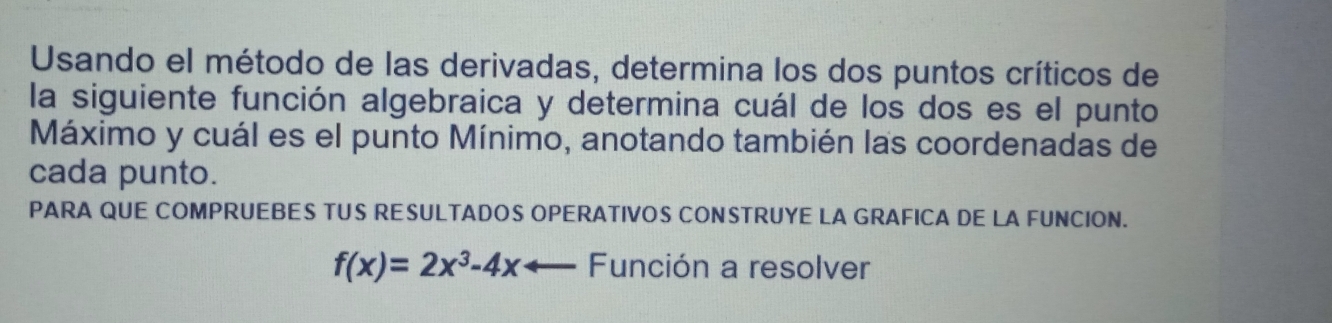 Usando el método de las derivadas, determina los dos puntos críticos de 
la siguiente función algebraica y determina cuál de los dos es el punto 
Máximo y cuál es el punto Mínimo, anotando también las coordenadas de 
cada punto. 
PARA QUE COMPRUEBES TUS RESULTADOS OPERATIVOS CONSTRUYE LA GRAFICA DE LA FUNCION.
f(x)=2x^3-4xarrow Función a resolver