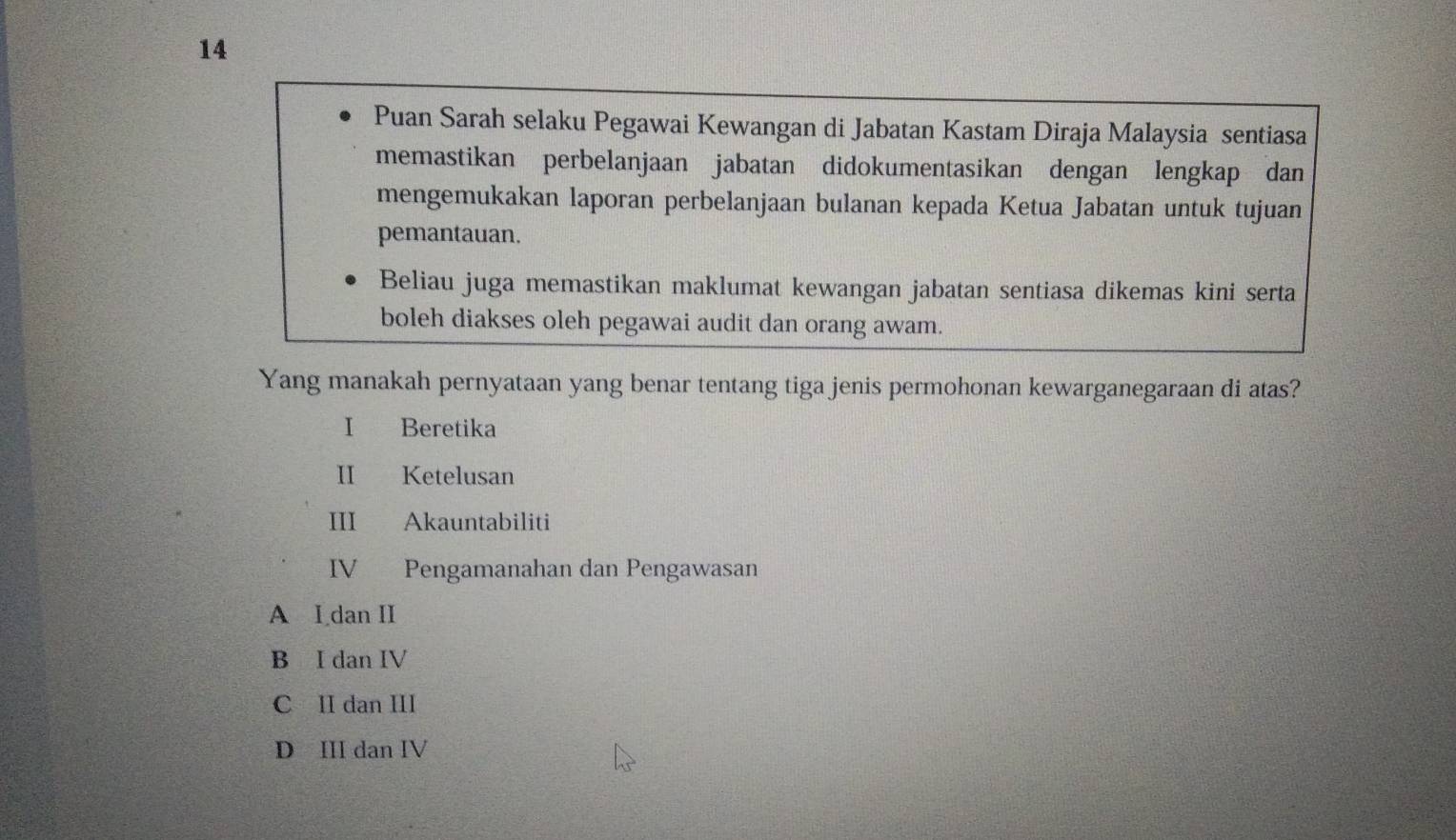 Puan Sarah selaku Pegawai Kewangan di Jabatan Kastam Diraja Malaysia sentiasa
memastikan perbelanjaan jabatan didokumentasikan dengan lengkap dan
mengemukakan laporan perbelanjaan bulanan kepada Ketua Jabatan untuk tujuan
pemantauan.
Beliau juga memastikan maklumat kewangan jabatan sentiasa dikemas kini serta
boleh diakses oleh pegawai audit dan orang awam.
Yang manakah pernyataan yang benar tentang tiga jenis permohonan kewarganegaraan di atas?
I Beretika
II Ketelusan
III Akauntabiliti
IV Pengamanahan dan Pengawasan
A I dan II
B I dan IV
C II dan III
D III dan IV