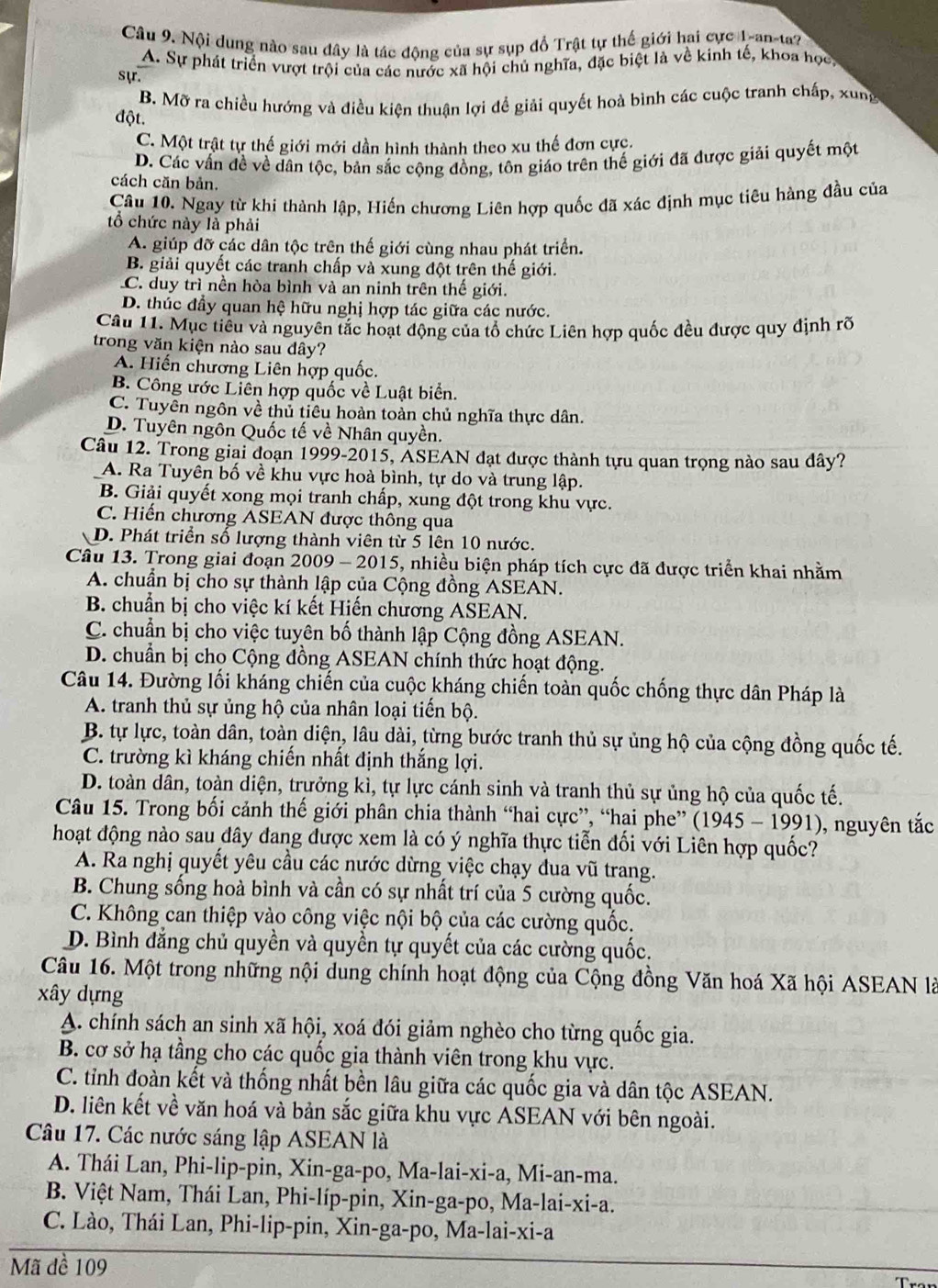 Nội dung nào sau đây là tác động của sự sụp đồ Trật tự thế giới hai cực 1-an-ta?
sựr. A. Sự phát triển vượt trội của các nước xã hội chủ nghĩa, đặc biệt là về kinh tế, khoa học
B. Mỡ ra chiều hướng và điều kiện thuận lợi để giải quyết hoà bình các cuộc tranh chấp, xung
đột.
C. Một trật tự thế giới mới dần hình thành theo xu thế đơn cực.
D. Các vấn đề về dân tộc, bản sắc cộng đồng, tôn giáo trên thế giới đã được giải quyết một
cách căn bản.
Câu 10. Ngay từ khi thành lập, Hiến chương Liên hợp quốc đã xác định mục tiêu hàng đầu của
tổ chức này là phải
A. giúp đỡ các dân tộc trên thế giới cùng nhau phát triển.
B. giải quyết các tranh chấp và xung đột trên thế giới.
C. duy trì nền hòa bình và an ninh trên thế giới.
D. thúc đầy quan hệ hữu nghị hợp tác giữa các nước.
Câu 11. Mục tiểu và nguyên tắc hoạt động của tổ chức Liên hợp quốc đều được quy định rõ
trong văn kiện nào sau đây?
A. Hiến chương Liên hợp quốc.
B. Công ước Liên hợp quốc về Luật biển.
C. Tuyên ngôn về thủ tiểu hoàn toàn chủ nghĩa thực dân.
D. Tuyên ngôn Quốc tế về Nhân quyền.
Câu 12. Trong giai đoạn 1999-2015, ÁSEAN đạt được thành tựu quan trọng nào sau dây?
A. Ra Tuyên bố về khu vực hoà bình, tự do và trung lập.
B. Giải quyết xong mọi tranh chấp, xung đột trong khu vực.
C. Hiến chương ASEAN được thông qua
D. Phát triển số lượng thành viên từ 5 lên 10 nước.
Câu 13. Trong giai đoạn 2009 - 2015, nhiều biện pháp tích cực đã được triển khai nhằm
A. chuẩn bị cho sự thành lập của Cộng đồng ASEAN.
B. chuẩn bị cho việc kí kết Hiến chương ASEAN.
C. chuẩn bị cho việc tuyên bố thành lập Cộng đồng ASEAN.
D. chuẩn bị cho Cộng đồng ASEAN chính thức hoạt động.
Câu 14. Đường lối kháng chiến của cuộc kháng chiến toàn quốc chống thực dân Pháp là
A. tranh thủ sự ủng hộ của nhân loại tiến bộ.
B. tự lực, toàn dân, toàn diện, lâu dài, từng bước tranh thủ sự ủng hộ của cộng đồng quốc tế.
C. trường kì kháng chiến nhất định thắng lợi.
D. toàn dân, toàn diện, trựởng kì, tự lực cánh sinh và tranh thủ sự ủng hộ của quốc tế.
Câu 15. Trong bối cảnh thế giới phân chia thành “hai cực”, “hai phe” (1945 - 1991), nguyên tắc
hoạt động nào sau đây đang được xem là có ý nghĩa thực tiễn đối với Liên hợp quốc?
A. Ra nghị quyết yêu cầu các nước dừng việc chạy đua vũ trang.
B. Chung sống hoà bình và cần có sự nhất trí của 5 cường quốc.
C. Không can thiệp vào công việc nội bộ của các cường quốc.
D. Bình đẳng chủ quyền và quyền tự quyết của các cường quốc.
Câu 16. Một trong những nội dung chính hoạt động của Cộng đồng Văn hoá Xã hội ASEAN là
xây dựng
A. chính sách an sinh xã hội, xoá đói giảm nghèo cho từng quốc gia.
B. cơ sở hạ tầng cho các quốc gia thành viên trong khu vực.
C. tỉnh đoàn kết và thống nhất bền lâu giữa các quốc gia và dân tộc ASEAN.
D. liên kết về văn hoá và bản sắc giữa khu vực ASEAN với bên ngoài.
Câu 17. Các nước sáng lập ASEAN là
A. Thái Lan, Phi-lip-pin, Xin-ga-po, Ma-lai-xi-a, Mi-an-ma.
B. Việt Nam, Thái Lan, Phi-líp-pin, Xin-ga-po, Ma-lai-xi-a.
C. Lào, Thái Lan, Phi-lip-pin, Xin-ga-po, Ma-lai-xi-a
Mã đề 109