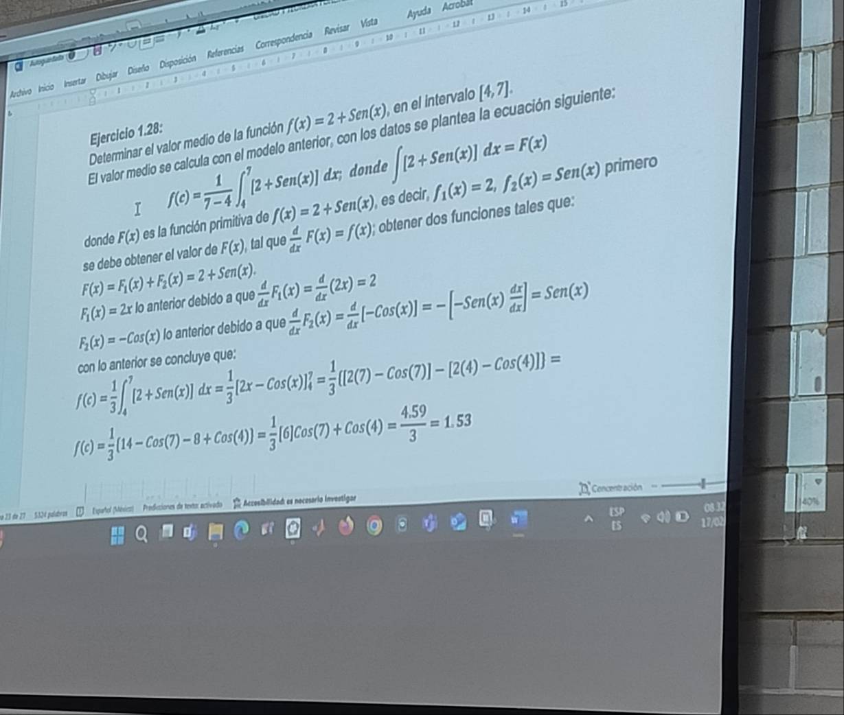 1
|
14
u /
10
Archivo Inicio Insertar Dibujar Diseñio Disposición Referencias Correspondencia Revisar Vista Ayuda Acrobal
a Aoguandada U
1
1
b
Determinar el valor medio de la función f(x)=2+Sen(x) ,en el intervalo [4,7].
Ejercicio 1.28:
El valor medio se calcula con el modelo anterior, con los datos se plantea la ecuación siguiente:
I f(c)= 1/7-4 ∈t _4^(7[2+Sen(x)]dx; dond ∈t [2+Sen(x)]dx=F(x) primero
donde F(x) es la función primitiva de f(x)=2+Sen(x) es decir, f_1)(x)=2,f_2(x)=Sen(x)
se debe obtener el valor de F(x) , tal que  d/dx F(x)=f(x); obtener dos funciones tales que:
F(x)=F_1(x)+F_2(x)=2+Sen(x).
F_1(x)=2x lo anterior debido a que  d/dx F_1(x)= d/dx (2x)=2
F_2(x)=-Cos(x) lo anterior debido a que  d/dx F_2(x)= d/dx [-Cos(x)]=-[-Sen(x) dx/dx ]=Sen(x)
f(c)= 1/3 ∈t _4^(7[2+Sen(x)]dx=frac 1)3[2x-Cos(x)]_4^(7=frac 1)3 [2(7)-Cos(7)]-[2(4)-Cos(4)] =
con lo anterior se concluye que:
f(c)= 1/3 (14-Cos(7)-8+Cos(4))= 1/3 [6]Cos(7)+Cos(4)= (4.59)/3 =1.53
Concentración
e 23 de 27  5324 palíabras  Español (México) : Prediciones da testor activado * Accosibilidad: es nocesario Inveatigar