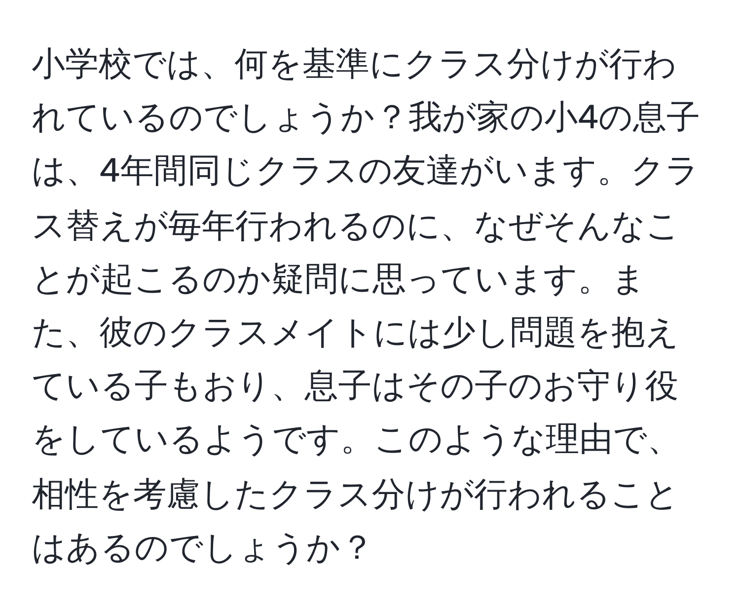 小学校では、何を基準にクラス分けが行われているのでしょうか？我が家の小4の息子は、4年間同じクラスの友達がいます。クラス替えが毎年行われるのに、なぜそんなことが起こるのか疑問に思っています。また、彼のクラスメイトには少し問題を抱えている子もおり、息子はその子のお守り役をしているようです。このような理由で、相性を考慮したクラス分けが行われることはあるのでしょうか？