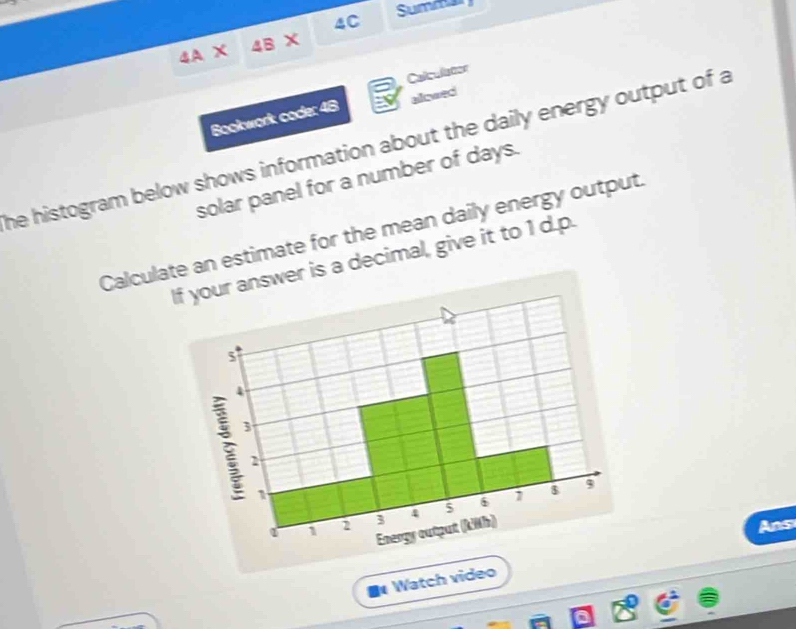 4A* 4B* 4C Summar 
Calculator 
Bookwork code: 48 alowed 
he histogram below shows information about the daily energy output of a 
solar panel for a number of days. 
Calculate an estimate for the mean daily energy output. 
If your answer is a decimal, give it to 1 d.p.
5
4
3
2
9
1
a 2 3 4 6
Energy output (kWh) 
Ans 
Watch video