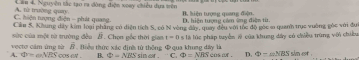 Cầu 4. Nguyên tắc tạo ra dòng điện xoay chiều dựa trên
A. từ trường quay.
B hiện tượng quang điện.
C. hiện tượng điện - phát quang.
D. hiện tượng cảm ứng điện từ.
Cầu 5. Khung dây kim loại phẳng có diện tích S, có N vòng dây, quay đêu với tốc độ góc ω quanh trục vuông góc với đưi
sửc của một từ trường đều vector B. Chọn gốc thời gian t=0 S là lúc pháp tuyển # của khung dây có chiều trùng với chiều
vectơ cảm ứng từ . Biểu thức xác định từ thông Φ qua khung dây là vector B
A. Phi =omega NBS cos omega t. B. Phi =NBS sin ωt. C. Phi =NBS c OScot. D. Phi -omega NBS sin cot.