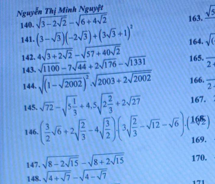 Nguyễn Thị Minh Nguyệt 
140. sqrt(3-2sqrt 2)-sqrt(6+4sqrt 2) 163. _ sqrt(5)
141. (3-sqrt(3))(-2sqrt(3))+(3sqrt(3)+1)^2
164. sqrt(()
142. 4sqrt(3+2sqrt 2)-sqrt(57+40sqrt 2) 165. overline 2++
143. sqrt(1100)-7sqrt(44)+2sqrt(176)-sqrt(1331)
144. sqrt((1-sqrt 2002))^2.sqrt(2003+2sqrt 2002) 166. frac 2-
145. sqrt(72)-sqrt(5frac 1)3+4,5sqrt(2frac 2)3+2sqrt(27) 167. 
146. ( 3/2 sqrt(6)+2sqrt(frac 2)3-4sqrt(frac 3)2)· beginpmatrix 3sqrt(frac 2)3-sqrt(12)-sqrt(6)endpmatrix .beginpmatrix 16 sqrt(2endpmatrix) 
169. 
147. sqrt(8-2sqrt 15)-sqrt(8+2sqrt 15) 170. 
148. sqrt(4+sqrt 7)-sqrt(4-sqrt 7)
171