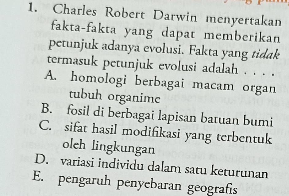 Charles Robert Darwin menyertakan
fakta-fakta yang dapat memberikan
petunjuk adanya evolusi. Fakta yang tidak
termasuk petunjuk evolusi adalah . . . .
A. homologi berbagai macam organ
tubuh organime
B. fosil di berbagai lapisan batuan bumi
C. sifat hasil modifikasi yang terbentuk
oleh lingkungan
D. variasi individu dalam satu keturunan
E. pengaruh penyebaran geografis