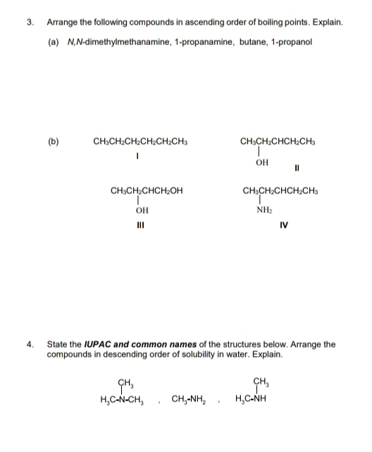 Arrange the following compounds in ascending order of boiling points. Explain. 
(a) N,N-dimethylmethanamine, 1 -propanamine, butane, 1 -propanol 
(b) CH_3CH_2CH_2CH_2CH_2CH_3 CH_3CH_2CHCH_2CH_3 OH&H
beginarrayr CH_6CH_2CHCH_2OH OH HIendarray beginarrayr CH_3CH_2CH_3CH_3 NH_2 NH_3 Nendarray
4. State the IUPAC and common names of the structures below. Arrange the 
compounds in descending order of solubility in water. Explain.
beginarrayr CH_3 H_3Cto HCH_3endarray .CH_3NH_2,CH_3C-NH