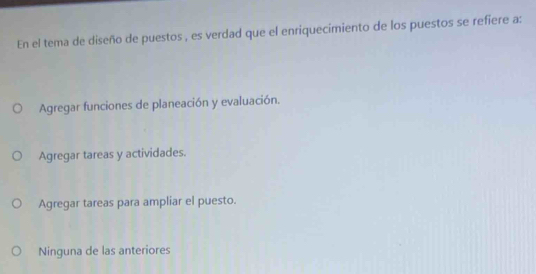 En el tema de diseño de puestos , es verdad que el enriquecimiento de los puestos se refiere a:
Agregar funciones de planeación y evaluación.
Agregar tareas y actividades.
Agregar tareas para ampliar el puesto.
Ninguna de las anteriores