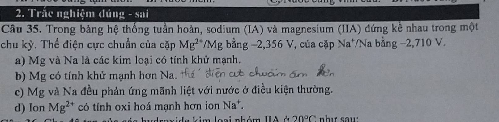 Trắc nghiệm đúng - sai 
Câu 35. Trong bảng hệ thống tuần hoàn, sodium (IA) và magnesium (IIA) đứng kề nhau trong một 
chu kỳ. Thế điện cực chuẩn của cặp Mg^(2+)/Mg. bằng −2, 356 V, của cặp Na^+ Na bằng −2,710 V. 
a) Mg và Na là các kim loại có tính khử mạnh. 
b) Mg có tính khử mạnh hơn Na. 
c) Mg và Na đều phản ứng mãnh liệt với nước ở điều kiện thường. 
d) lon Mg^(2+) có tính oxi hoá mạnh hơn ion Na^+. 
nhóm IIA ở 20°C như sau: