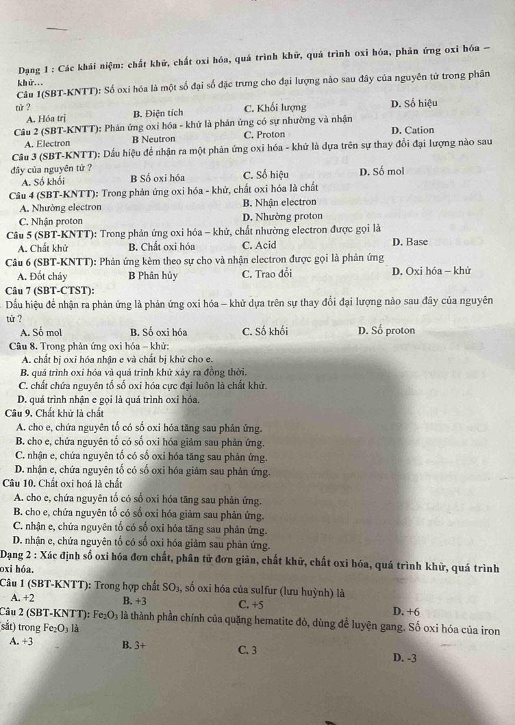 Dạng 1 : Các khái niệm: chất khử, chất oxi hóa, quá trình khữ, quá trình oxi hóa, phản ứng oxi hóa -
khữ...
Câu I(SBT-KNTT): Số oxi hóa là một số đại số đặc trưng cho đại lượng nào sau đây của nguyên tử trong phân
tử ? C. Khối lượng D. Số hiệu
A. Hóa trị B. Điện tích
Câu 2 (SBT-KNTT): Phản ứng oxi hóa - khử là phản ứng có sự nhường và nhận
A. Electron B Neutron C. Proton D. Cation
Câu 3 (SBT-KNTT): Dấu hiệu để nhận ra một phản ứng oxi hóa - khử là dựa trên sự thay đổi đại lượng nào sau
dây của nguyên tử ? D. Số mol
A. Số khối B Số oxi hóa C. Số hiệu
Câu 4 (SBT-KNTT): Trong phản ứng oxi hóa - khử, chất oxi hóa là chất
A. Nhường electron B. Nhận electron
C. Nhận proton D. Nhường proton
Câu 5 (SBT-KNTT): Trong phản ứng oxi hóa - khử, chất nhường electron được gọi là
A. Chất khử B. Chất oxi hóa C. Acid D. Base
Câu 6 (SBT-KNTT): Phản ứng kèm theo sự cho và nhận electron được gọi là phản ứng
A. Đốt cháy B Phân hủy C. Trao đổi D. Oxi hóa — khử
Câu 7 (SBT-CTST):
Dấầu hiệu đề nhận ra phản ứng là phản ứng oxi hóa - khử dựa trên sự thay đổi đại lượng nào sau đây của nguyên
tử ?
A. Số mol B. Số oxi hóa C. Số khối D. Số proton
Câu 8. Trong phản ứng oxi hóa - khử:
A. chất bị oxi hóa nhận e và chất bị khử cho e.
B. quá trình oxi hóa và quá trình khử xảy ra đồng thời.
C. chất chứa nguyên tố số oxi hóa cực đại luôn là chất khử.
D. quá trình nhận e gọi là quá trình oxi hóa.
Câu 9. Chất khử là chất
A. cho e, chứa nguyên tố có số oxi hóa tăng sau phản ứng.
B. cho e, chứa nguyên tố có số oxi hóa giảm sau phản ứng.
C. nhận e, chứa nguyên tố có số oxi hóa tăng sau phản ứng.
D. nhận e, chứa nguyên tố có số oxi hóa giảm sau phản ứng.
Câu 10. Chất oxi hoá là chất
A. cho e, chứa nguyên tố có số oxi hóa tăng sau phản ứng.
B. cho e, chứa nguyên tố có số oxi hóa giảm sau phản ứng.
C. nhận e, chứa nguyên tố có số oxi hóa tăng sau phản ứng.
D. nhận e, chứa nguyên tố có số oxi hóa giảm sau phản ứng.
Dang 2 : Xác định số oxi hóa đơn chất, phân tử đơn giản, chất khử, chất oxi hóa, quá trình khữ, quá trình
oxi hóa.
Câu 1 (SBT-KNTT): Trong hợp chất SO₃, số oxi hóa của sulfur (lưu huỳnh) là
A. +2 B. +3 C. +5 D. +6
Câu 2 (SBT-KNTT): Fe₂O₃ là thành phần chính của quặng hematite đỏ, dùng đề luyện gang. Số oxi hóa của iron
(sắt) trong I e_2O_3 là
A. +3 B. 3+ C. 3
D. -3