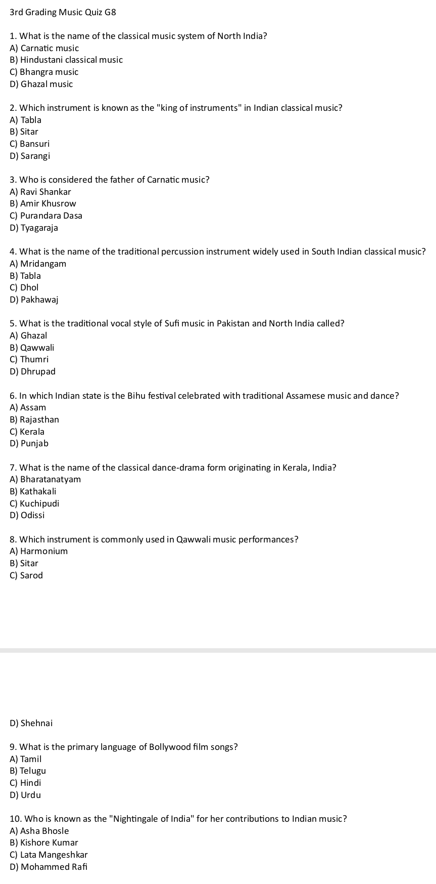 3rd Grading Music Quiz G8
1. What is the name of the classical music system of North India?
A) Carnatic music
B) Hindustani classical music
C) Bhangra music
D) Ghazal music
2. Which instrument is known as the "king of instruments" in Indian classical music?
A) Tabla
B) Sitar
C) Bansuri
D) Sarangi
3. Who is considered the father of Carnatic music?
A) Ravi Shankar
B) Amir Khusrow
C) Purandara Dasa
D) Tyagaraja
4. What is the name of the traditional percussion instrument widely used in South Indian classical music?
A) Mridangam
B) Tabla
C) Dhol
D) Pakhawaj
5. What is the traditional vocal style of Sufi music in Pakistan and North India called?
A) Ghazal
B) Qawwali
C) Thumri
D) Dhrupad
6. In which Indian state is the Bihu festival celebrated with traditional Assamese music and dance?
A) Assam
B) Rajasthan
C) Kerala
D) Punjab
7. What is the name of the classical dance-drama form originating in Kerala, India?
A) Bharatanatyam
B) Kathakali
C) Kuchipudi
D) Odissi
8. Which instrument is commonly used in Qawwali music performances?
A) Harmonium
B) Sitar
C) Sarod
D) Shehnai
9. What is the primary language of Bollywood film songs?
A) Tamil
B) Telugu
C) Hindi
D) Urdu
10. Who is known as the "Nightingale of India" for her contributions to Indian music?
A) Asha Bhosle
B) Kishore Kumar
C) Lata Mangeshkar
D) Mohammed Rafi