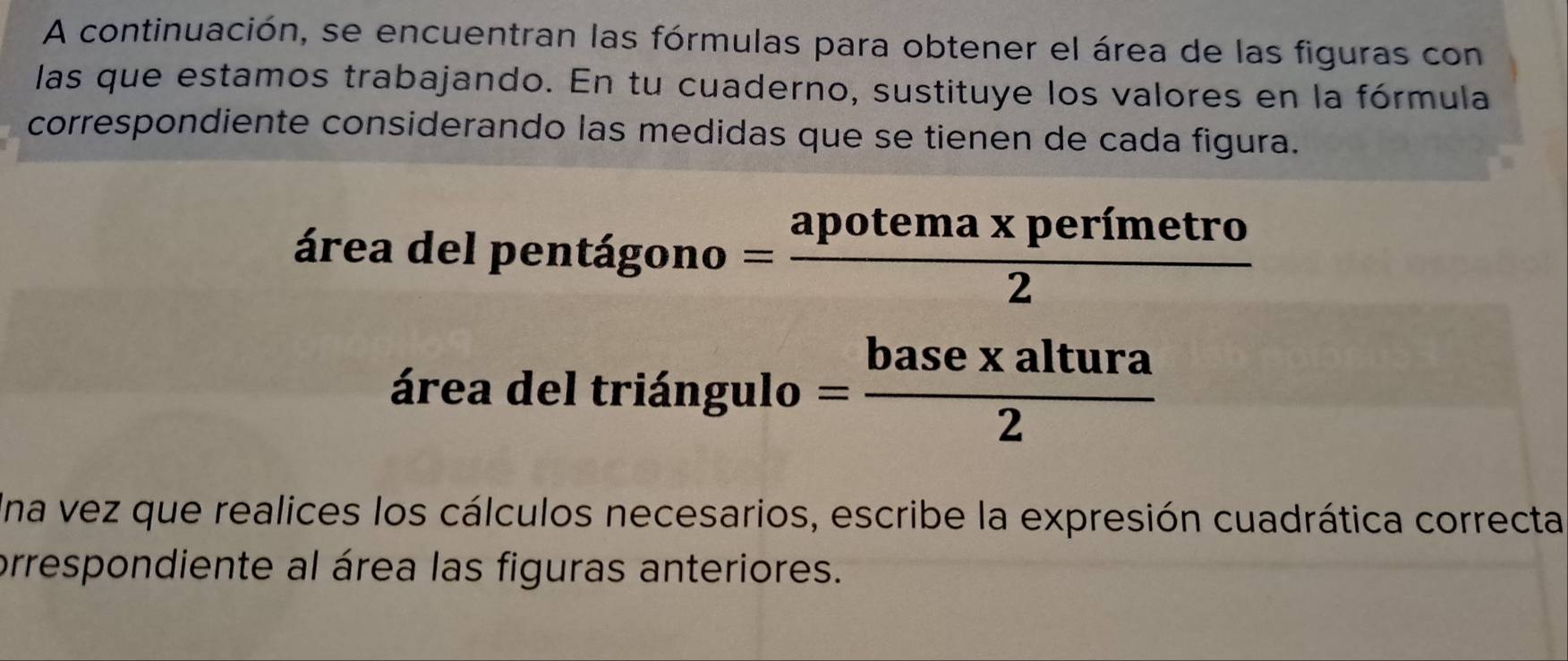 A continuación, se encuentran las fórmulas para obtener el área de las figuras con 
las que estamos trabajando. En tu cuaderno, sustituye los valores en la fórmula 
correspondiente considerando las medidas que se tienen de cada figura. 
área del pentá igono= (apotema* perimetro)/2 
área del triángulo 1 = basexaltura/2 
Una vez que realices los cálculos necesarios, escribe la expresión cuadrática correcta 
prrespondiente al área las figuras anteriores.