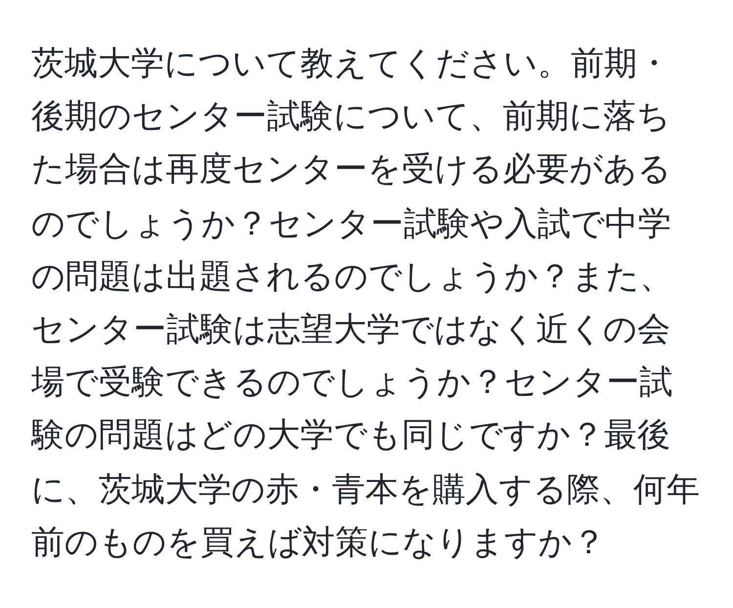 茨城大学について教えてください。前期・後期のセンター試験について、前期に落ちた場合は再度センターを受ける必要があるのでしょうか？センター試験や入試で中学の問題は出題されるのでしょうか？また、センター試験は志望大学ではなく近くの会場で受験できるのでしょうか？センター試験の問題はどの大学でも同じですか？最後に、茨城大学の赤・青本を購入する際、何年前のものを買えば対策になりますか？