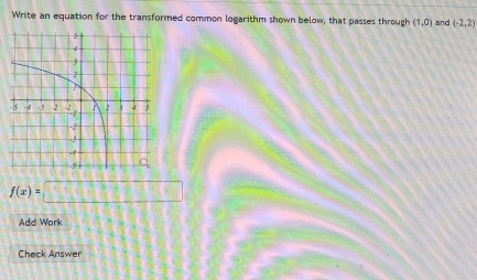 Write an equation for the transformed common logarithm shown below, that passes through (1,0) and (-2,2)
f(x)=□
Add Work 
Check Answer