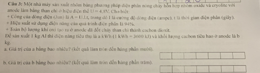 Một nhà máy sản xuất nhôm bảng phương pháp điện phân nóng chây hỗn hợp nhóm oxide và cryolite với 
anode làm bằng than chỉ ở hiệu điện thể U=4,8V * Cho hiết: 
+ Công của dòng điện (Jun) là A=U.Lt , trong dó I là cường độ dòng điện (ampe), t là thời gian điện phân (giây). 
+ Hiệu suất sử dụng điện năng của quá trình điện phân là 94%. 
+ Toàn bộ lượng khí oxi tạo ra ở anode đã đốt cháy than chi thành cacbon dioxit. 
Để sản xuất 1 kg AI thì điện năng tiêu thụ là a kWh (1 kWh =3600kJ) và khối lượng cacbon tiêu hao ở anode là b
kg. 
a. Giá trị của a bằng bao nhiêu? (kết quả làm tròn đến hàng phần mười 
b. Giá trị của b bằng bao nhiêu? (kết quả làm tròn đến hàng phần trăm).