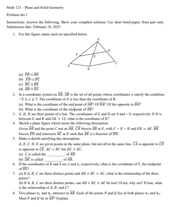 Math 121 - Plane and Solid Geometry
Problem Set 1
Instructions: Answer the following. Show your complete solution. Use short bond paper, front part only.
Submission date: February 18, 2025.
1. For this figure, name each set specified below.
(a) overline FD∩ overline BE
(b) overline ED∪ overline DC
(c) overline BG∪ overline BE
(d) overline AB∩ overline EG
2. In a coordinate system on overleftrightarrow AB,overline AB is the set of all points whose coordinates x satisfy the condition
-5≤ x≤ 7. The coordinate of A is less than the coordinate of B.
(a) What is the coordinate of the end point of vector AB ? Of vector BA ? Of the opposite to vector BA ?
(b) What is the coordinate of the midpoint of overline AB
3. G, H, K are three points of a line. The coordinates of G and H are 4 and —3, respectively. If H is
between G and K and GK=13 , what is the coordinate of K?
4. Sketch a plane figure which meets the following description.
Given overleftrightarrow AB and the point C not on overleftrightarrow AB;vector CH bisects overline AB at E, with C-E-H and EH=AE.vector BK
bisects EH and intersects overleftrightarrow AC at D such that vector AK is a bisector of DB.
5. Make a sketch satisfying this description:
A, B, C, D, E are given points in the same plane, but not all in the same line. vector CA is opposite to vector CD
is opposite to vector CE.AC=BC but DC>EC.
_
(a) C is called the of overline AB.
(b) overleftrightarrow DE is called_ of overline AB.
6. If the coordinates of R and S are x and y, respectively, what is the coordinate of T, the midpoint
of overline RS
7. (a) If A, B, C are three distinct points and AB+BC=AC , what is the relationship of the three
points?
(b) If A, B, C are three distinct points, can AB+BC>AC be true? If not, why not? If true, what
is the relationship of A, B, and C?
8. Two planes π _1 and π _2 intersect in overleftrightarrow AB. Each of the points P and Q lies in both planes π _1 and π _2.
Must P and Q lie in overleftrightarrow AB ? Explain.