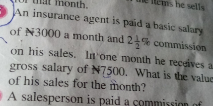 that month. 
he items he sells . 
An insurance agent is paid a basic salary 
of N3000 a month and 2 1/2 % commission 
on his sales. In one month he receives a 
gross salary of N7500. What is the value 
of his sales for the month? 
A salesperson is paid a commission of