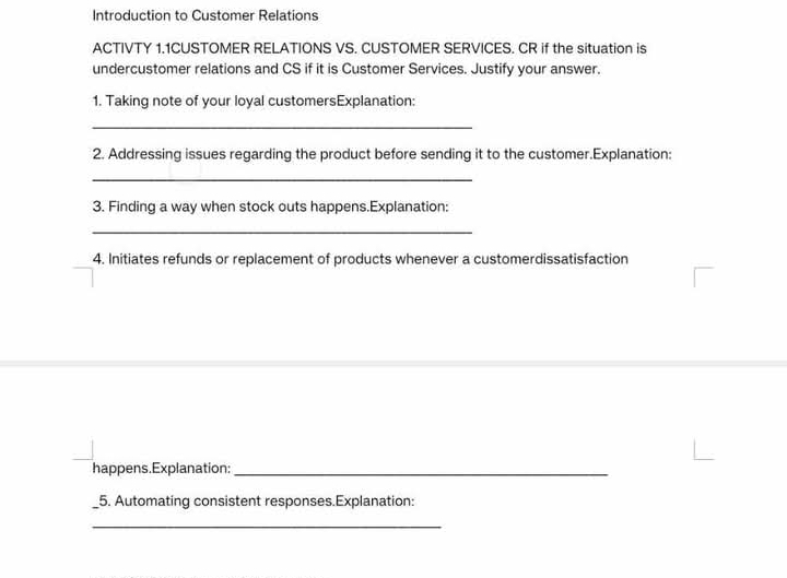 Introduction to Customer Relations 
ACTIVTY 1.1CUSTOMER RELATIONS VS. CUSTOMER SERVICES. CR if the situation is 
undercustomer relations and CS if it is Customer Services. Justify your answer. 
1. Taking note of your loyal customersExplanation: 
_ 
2. Addressing issues regarding the product before sending it to the customer.Explanation: 
_ 
3. Finding a way when stock outs happens.Explanation: 
_ 
4. Initiates refunds or replacement of products whenever a customerdissatisfaction 
happens.Explanation:_ 
5. Automating consistent responses.Explanation: 
_