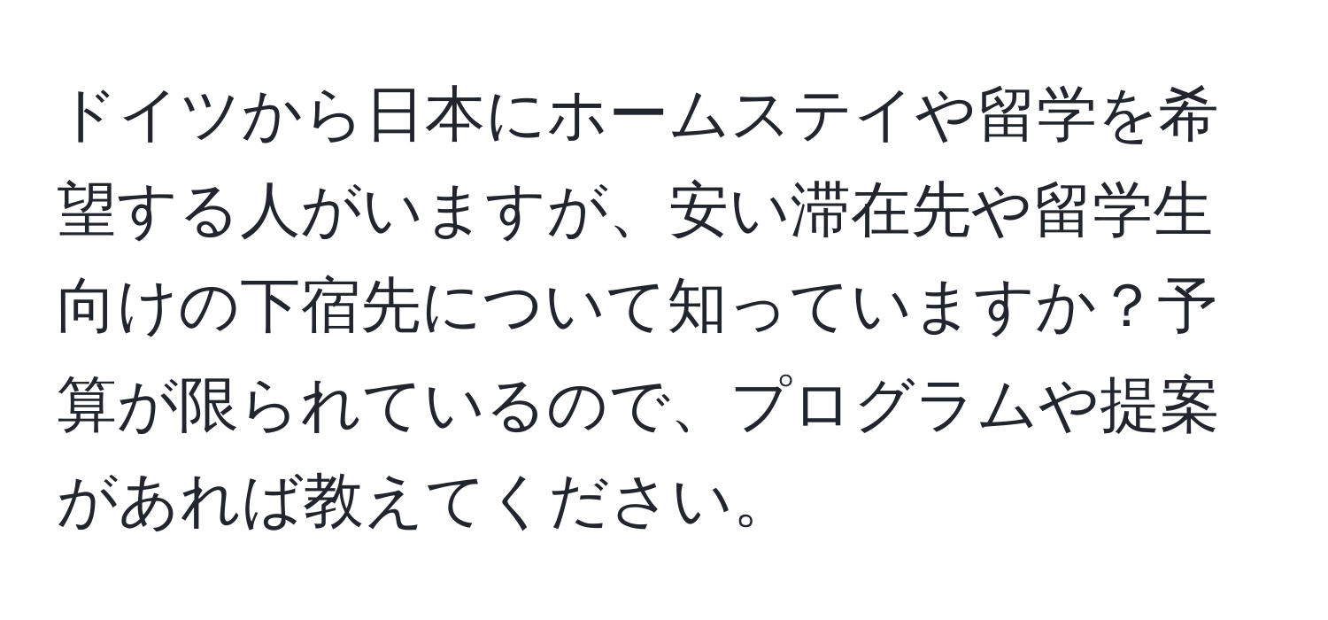 ドイツから日本にホームステイや留学を希望する人がいますが、安い滞在先や留学生向けの下宿先について知っていますか？予算が限られているので、プログラムや提案があれば教えてください。