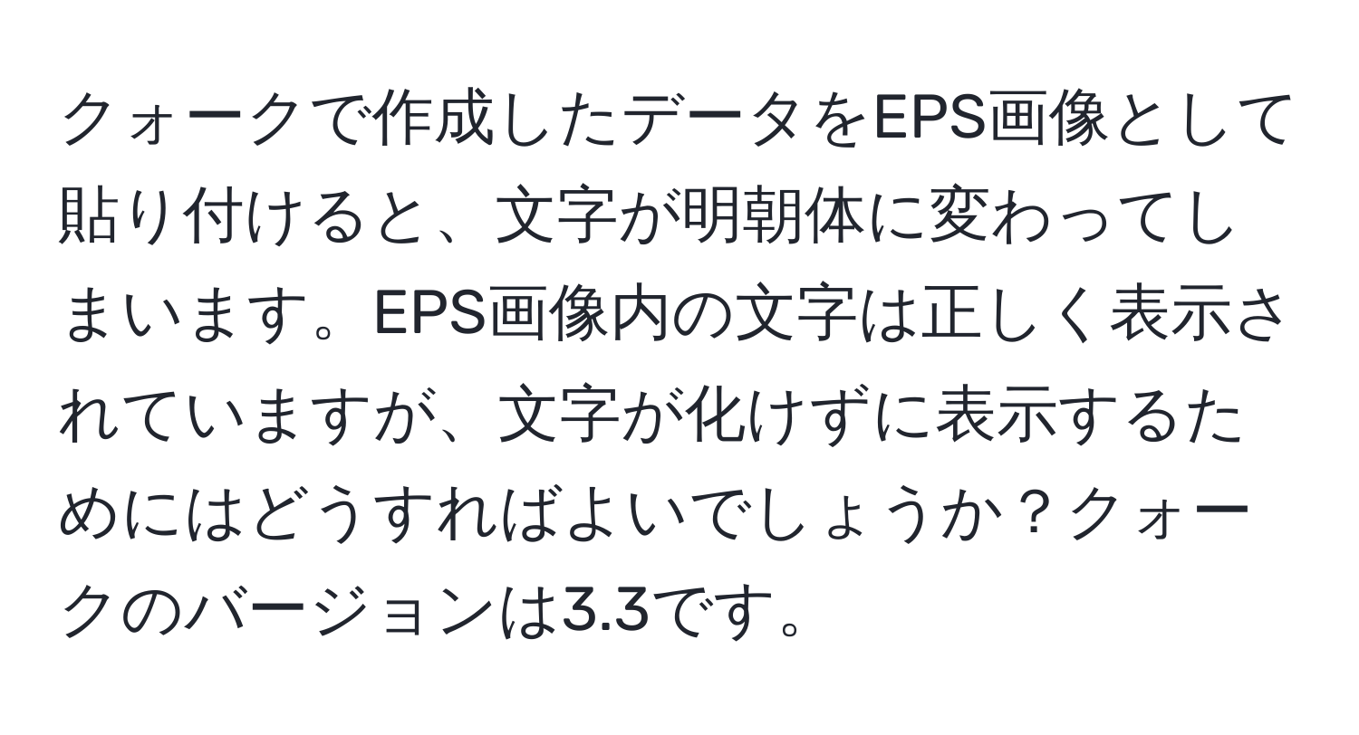 クォークで作成したデータをEPS画像として貼り付けると、文字が明朝体に変わってしまいます。EPS画像内の文字は正しく表示されていますが、文字が化けずに表示するためにはどうすればよいでしょうか？クォークのバージョンは3.3です。