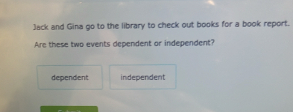 Jack and Gina go to the library to check out books for a book report.
Are these two events dependent or independent?
dependent independent