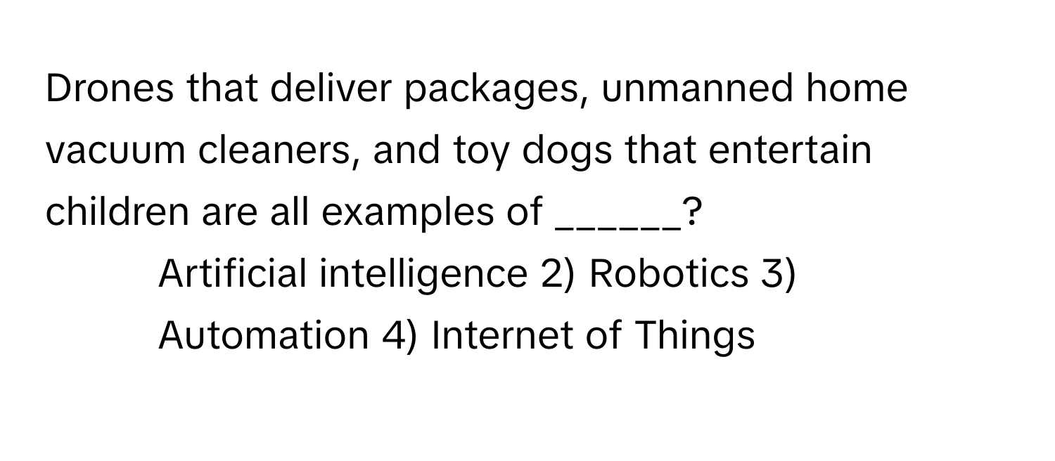 Drones that deliver packages, unmanned home vacuum cleaners, and toy dogs that entertain children are all examples of ______?

1) Artificial intelligence 2) Robotics 3) Automation 4) Internet of Things