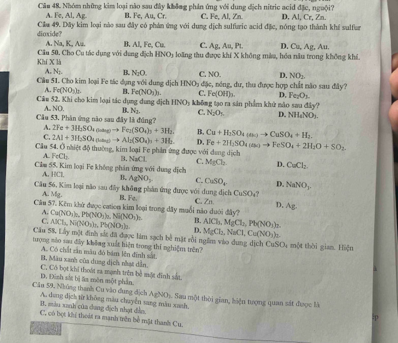 Nhóm những kim loại nào sau đây không phản ứng với dung dịch nitric acid đặc, nguội?
A. Fe, Al, Ag. B. Fe, Au, Cr. C. Fe, Al, Zn. D. Al, Cr, Zn.
Câu 49. Dãy kim loại nào sau đây có phản ứng với dung dịch sulfuric acid đặc, nóng tạo thành khí sulfur
dioxide?
A. Na, K, Au. B. Al, Fe, Cu. C. Ag, Au, Pt. D. Cu, Ag, Au.
Câu 50. Cho Cu tác dụng với dung dịch HNO_3 loãng thu được khí X không màu, hóa nâu trong không khí.
Khí X là
A. N_2. B. N_2O. C. NO. D. NO_2.
Câu 51. Cho kim loại Fe tác dụng với dung dịch HNO_3 đặc, nóng, dư, thu được hợp chất nào sau đây?
A. Fe(NO_3)_2. B. Fe(NO_3)_3. C. Fe(OH)_3. D. Fe_2O_3.
Câu 52. Khi cho kim loại tác dụng dung dịch HNO_3 không tạo ra sản phẩm khử nào sau đây?
A. NO.
B. N_2. C. N_2O_5. D. NH_4NO_3.
Câu 53. Phản ứng nào sau đây là đúng?
A. 2Fe+3H_2SO_4(losin g)to Fe_2(SO_4)_3+3H_2. B. Cu+H_2SO_4(dac)to CuSO_4+H_2.
C. 2Al+3H_2SO_4(loang)to Al_2(SO_4)_3+3H_2. D. Fe+2H_2SO_4(asc)to FeSO_4+2H_2O+SO_2.
Câu 54. Ở nhiệt độ thường, kim loại Fe phản ứng được với dung dịch
A. FeCl_2. B. NaCl. C. MgCl_2. D. CuCl_2.
Câu 55. Kim loại Fe không phản ứng với dung dịch
A. HCl.
B. AgNO_3. C. CuSO_4. D. NaNO_3.
Câu 56. Kim loại nào sau đây không phản ứng được với dung dịch CuSO_4
A. Mg. B. Fe. C. Zn. D Ag.
Câu 57. Kẽm khử được cation kim loại trong dãy muối nào dưới đây?
A. Cu(NO_3)_2,Pb(NO_3)_2,Ni(NO_3)_2. B. AlCl_3,MgCl_2,Pb(NO_3)_2.
C. AlCl_3,Ni(NO_3)_2,Pb(NO_3)_2. D. MgCl₂, NaCl,Cu(NO_3) 2.
Câu 58. Lấy một đinh sắt đã được làm sạch bề mặt rồi ngâm vào dung dịch C uSO_4 một thời gian. Hiện
tượng nào sau đây không xuất hiện trong thí nghiệm trên?
A. Có chất rắn màu đó bám lên đinh sắt.
B. Màu xanh của dung dịch nhạt dần.
C. Có bọt khí thoát ra mạnh trên bề mặt đinh sắt.
D. Đinh sắt bị ăn mòn một phần.
Câu 59. Nhúng thanh Cu vào dung dịch AgNO_3 a. Sau một thời gian, hiện tượng quan sát được là
A, dung dịch từ không màu chuyển sang màu xanh,
B. màu xanh của dung dịch nhạt dần.
sp
C. có bọt khí thoát ra mạnh trên bề mặt thanh Cu,