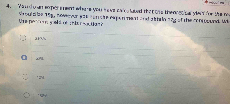 Required
4. You do an experiment where you have calculated that the theoretical yield for the rea
should be 19g, however you run the experiment and obtain 12g of the compound. Wh
the percent yield of this reaction?
0.63%
63%
12%
158%