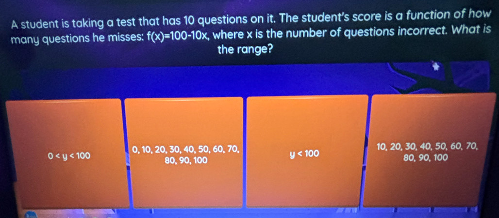 A student is taking a test that has 10 questions on it. The student's score is a function of how
many questions he misses: f(x)=100-10x , where x is the number of questions incorrect. What is
the range?
0 0, 10, 20, 30, 40, 50, 60, 70, y<100</tex> 10, 20, 30, 40, 50, 60, 70,
80, 90, 100 80, 90, 100