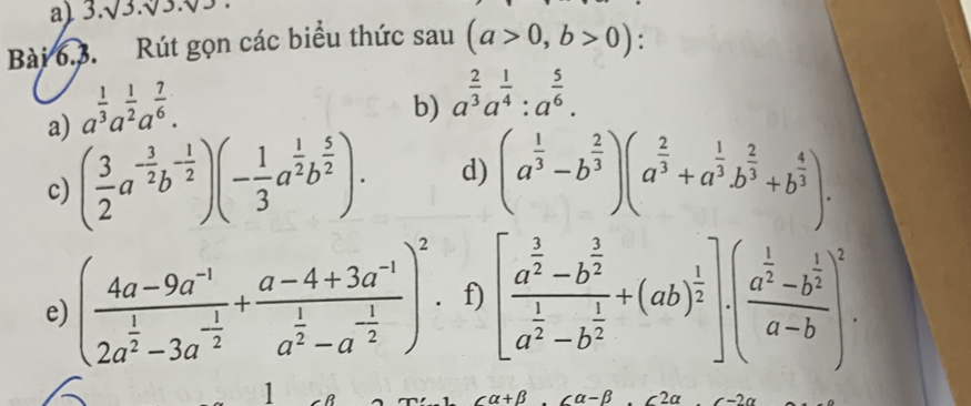 3.sqrt(3.sqrt 3.sqrt 3)
Bài 6.3. Rút gọn các biểu thức sau (a>0,b>0)
a) a^(frac 1)3a^(frac 1)2a^(frac 7)6. 
b) a^(frac 2)3a^(frac 1)4:a^(frac 5)6. 
c) ( 3/2 a^(-frac 3)2b^(-frac 1)2)(- 1/3 a^(frac 1)2b^(frac 5)2). d) (a^(frac 1)3-b^(frac 2)3)(a^(frac 2)3+a^(frac 1)3b^(frac 2)3+b^(frac 4)3). 
e) (frac 4a-9a^(-1)2a^(frac 1)2-3a^(-frac 1)2+frac a-4+3a^(-1)a^(frac 1)2-a^(-frac 1)2)^2. f) [frac a^(frac 3)2-b^(frac 3)2a^(frac 1)2-b^(frac 1)2+(ab)^ 1/2 ]· (frac a^(frac 1)2-b^(frac 1)2a-b)^2. 
1
alpha +beta alpha -beta 2a c-2alpha