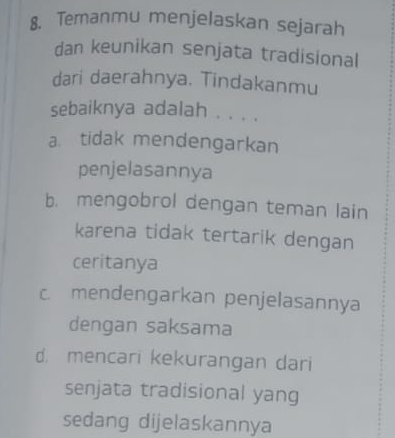 Temanmu menjelaskan sejarah
dan keunikan senjata tradisional
dari daerahnya. Tindakanmu
sebaiknya adalah . . . .
a tidak mendengarkan
penjelasannya
b. mengobrol dengan teman lain
karena tidak tertarik dengan
ceritanya
c. mendengarkan penjelasannya
dengan saksama
d. mencari kekurangan dari
senjata tradisional yang
sedang dijelaskannya