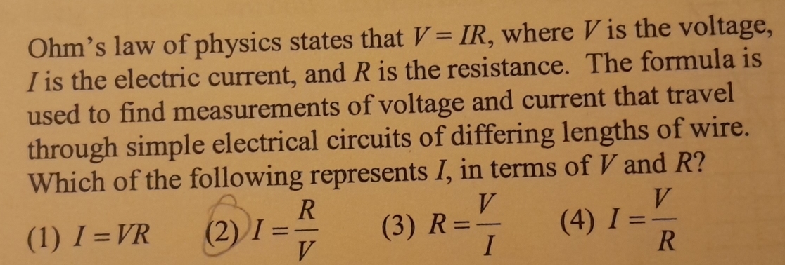 Ohm’s law of physics states that V=IR , where V is the voltage,
I is the electric current, and R is the resistance. The formula is
used to find measurements of voltage and current that travel
through simple electrical circuits of differing lengths of wire.
Which of the following represents I, in terms of V and R?
(1) I=VR (2) I= R/V  (3) R= V/I  (4) I= V/R 