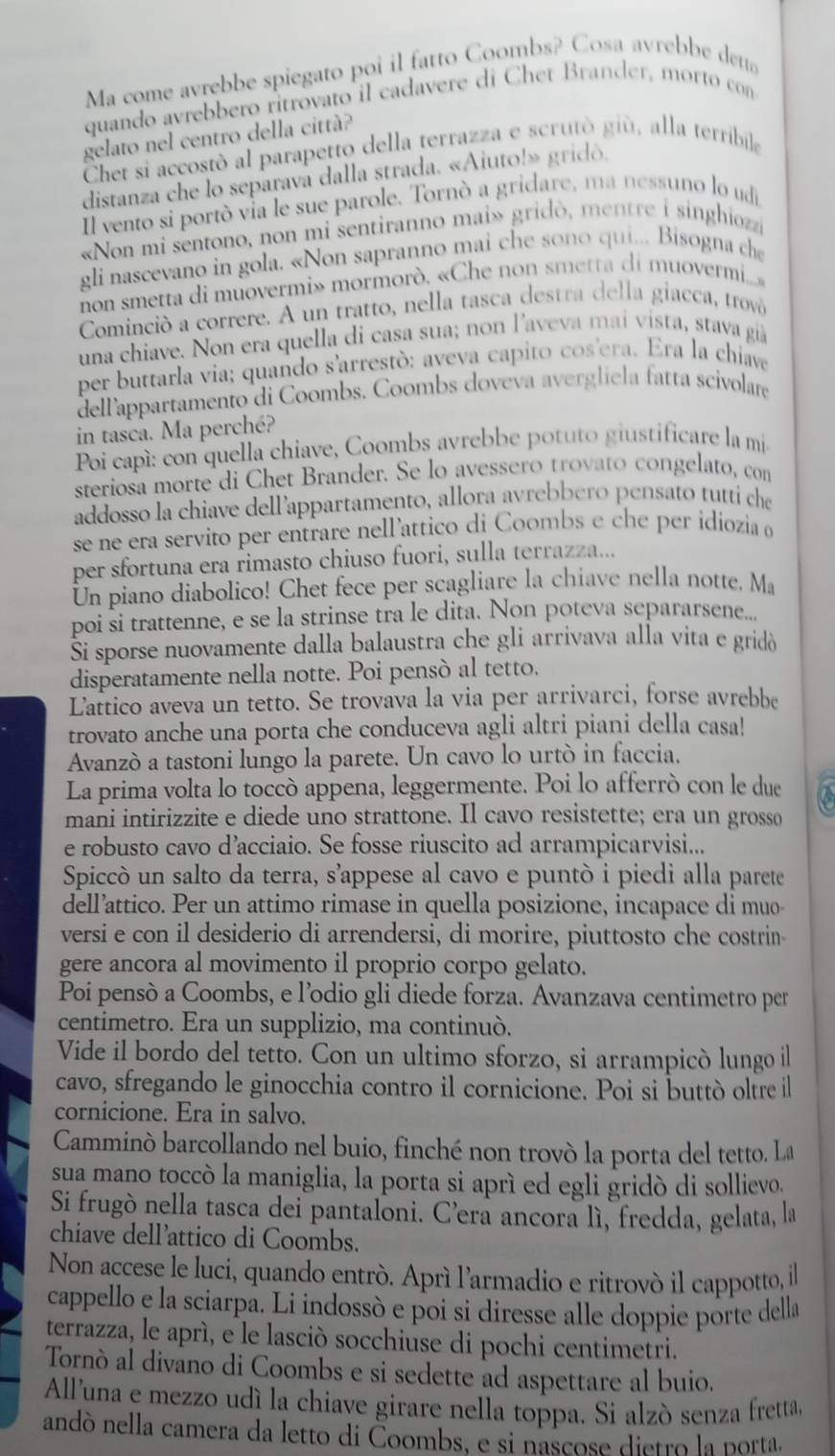 Ma come avrebbe spiegato poi il fatto Coombs? Cosa avrebbe det
quando avrebbero ritrovato il cadavere di Chet Brander, morto con
gelato nel centro della città?
Chet si accostó al parapetto della terrazza e scrutò giù, alla terribile
distanza che lo separava dalla strada. «Aiuto!» gridó.
Il vento si portò via le sue parole. Tornò a gridare, ma nessuno lo udi
«Non mi sentono, non mi sentiranno mai» gridò, mentre i singhiozzi
gli nascevano in gola. «Non sapranno mai che sono qui... Bisogna che
non smetta di muovermi» mormorò. «Che non smetta di muovermi...»
Cominció a correre. A un tratto, nella tasca destra della giacca, trovà
una chiave. Non era quella di casa sua; non l'aveva mai vista, stava giã
per buttarla via; quando s'arrestó: aveva capito cos'era. Era la chiave
dellappartamento di Coombs. Coombs doveva avergliela fatta scivolare
in tasca. Ma perché?
Poi capì: con quella chiave, Coombs avrebbe potuto giustificare la mi
steriosa morte di Chet Brander. Se lo avessero trovato congelato, con
addosso la chiave dell’appartamento, allora avrebbero pensato tutti che
se ne era servito per entrare nell’attico di Coombs e che per idíozia 
per sfortuna era rimasto chiuso fuori, sulla terrazza...
Un piano diabolico! Chet fece per scagliare la chiave nella notte. Ma
poi si trattenne, e se la strinse tra le dita. Non poteva separarsene...
Ši sporse nuovamente dalla balaustra che gli arrivava alla vita e gridò
disperatamente nella notte. Poi pensò al tetto.
Lattico aveva un tetto. Se trovava la via per arrivarci, forse avrebbe
trovato anche una porta che conduceva agli altri piani della casa!
Avanzò a tastoni lungo la parete. Un cavo lo urtò in faccia.
La prima volta lo toccò appena, leggermente. Poi lo afferrò con le due a
mani intirizzite e diede uno strattone. Il cavo resistette; era un grosso
e robusto cavo d’acciaio. Se fosse riuscito ad arrampicarvisi...
Spiccò un salto da terra, s’appese al cavo e puntò i piedi alla parete
dell’attico. Per un attimo rimase in quella posizione, incapace di muo-
versi e con il desiderio di arrendersi, di morire, piuttosto che costrin
gere ancora al movimento il proprio corpo gelato.
Poi pensó a Coombs, e l’odio gli diede forza. Avanzava centimetro per
centimetro. Era un supplizio, ma continuó.
Vide il bordo del tetto. Con un ultimo sforzo, si arrampicò lungo il
cavo, sfregando le ginocchia contro il cornicione. Poi si buttò oltre il
cornicione. Era in salvo.
Camminó barcollando nel buio, finché non trovó la porta del tetto. La
sua mano toccò la maniglia, la porta si aprì ed egli gridò di sollievo,
Si frugò nella tasca dei pantaloni. C’era ancora lì, fredda, gelata, la
chiave dell’attico di Coombs.
Non accese le luci, quando entrò. Aprí l'armadio e ritrovó il cappotto, il
cappello e la sciarpa. Li indossò e poi si diresse alle doppie porte della
terrazza, le aprì, e le lasciò socchiuse di pochi centimetri.
Tornò al divano di Coombs e si sedette ad aspettare al buio.
All'una e mezzo udí la chiave girare nella toppa. Si alzó senza fretta,
andó nella camera da letto di Čoombs, e si nascose dietro la porta.