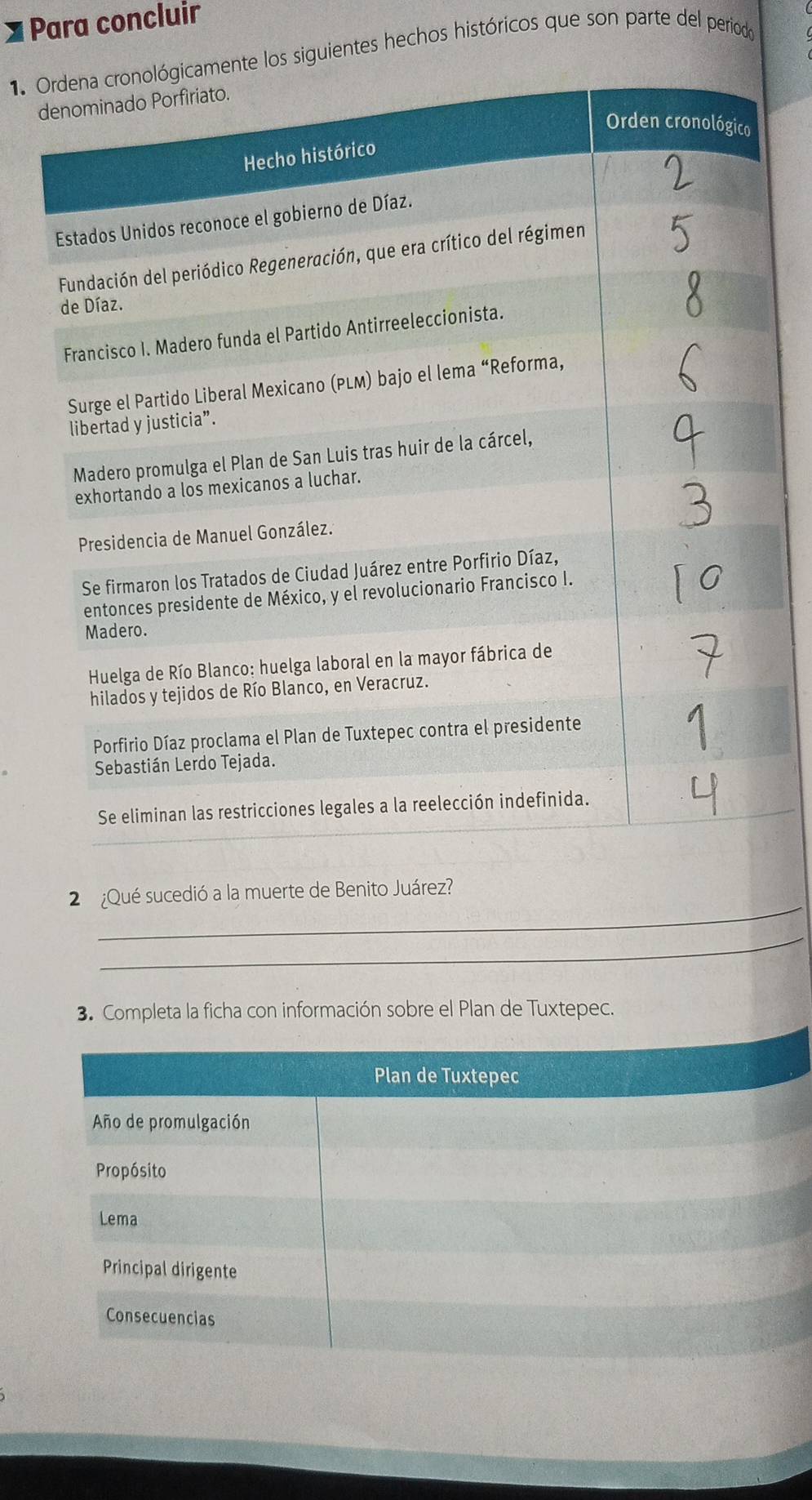 ] Para concluir 
1 nte los siguientes hechos históricos que son parte del periodo 
d 
_ 
2 ¿Qué sucedió a la muerte de Benito Juárez? 
_ 
3. Completa la ficha con información sobre el Plan de Tuxtepec. 
Plan de Tuxtepec 
Año de promulgación 
Propósito 
Lema 
Principal dirigente 
Consecuencias