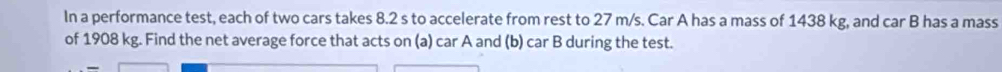 In a performance test, each of two cars takes 8.2 s to accelerate from rest to 27 m/s. Car A has a mass of 1438 kg, and car B has a mass 
of 1908 kg. Find the net average force that acts on (a) car A and (b) car B during the test.