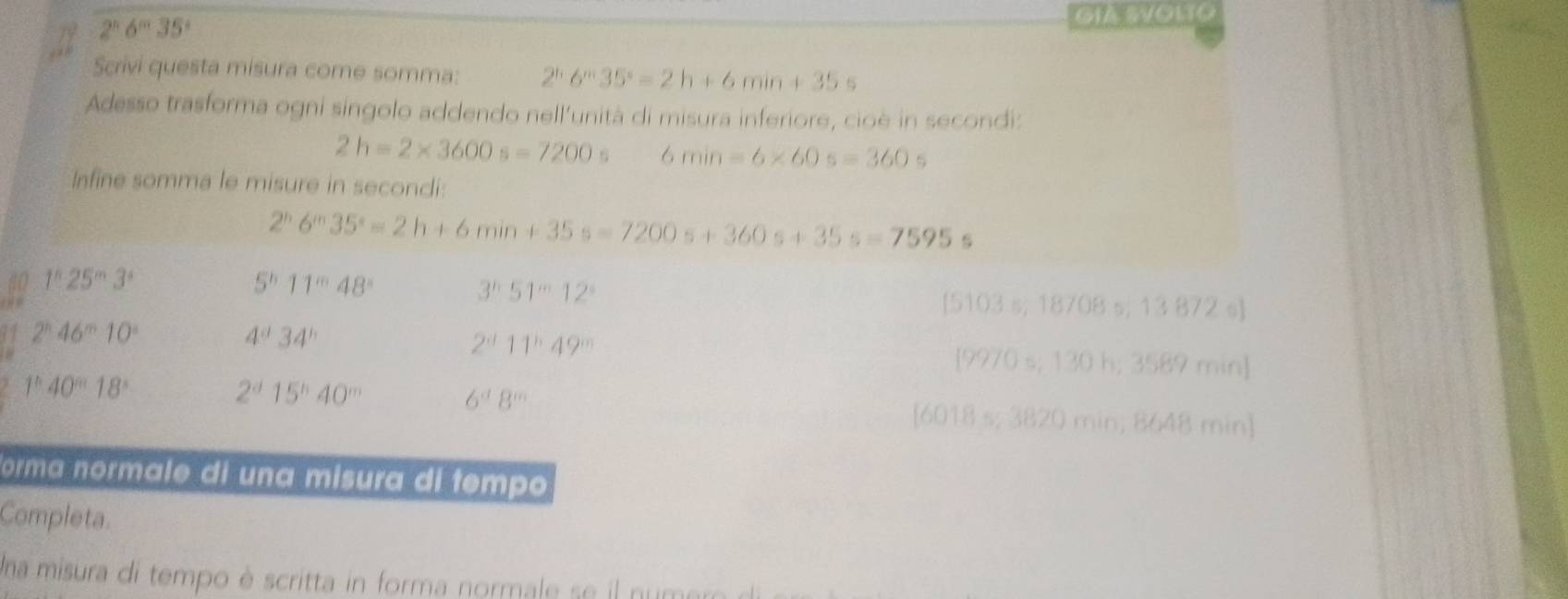 19 2^n6^m35° GIA SVONTO
Scrivi questa misura come somma: 2^(6^m)35°==2h+6min+35s
Adesso trasforma ogni singolo addendo nell’unità di misura inferiore, cioè in secondi:
2h=2* 3600s=7200 6 min=6* 60s=360s
Infine somma le misure in secondi
2^h6^m35^s=2h+6min+35s=7200s+360s+35s=7595s
1^525^m3^n
5^b11^m48°
3^n51^m12^n
[5103 s; 18708 s; 13 872 s ]
2^n46^m10^n
4^a34^b
2^a11^b49^m
[9970 s; 130 h; 3589 min ]
2^d15^h40^m
6^a8^m
1°40^18° [6018 s; 3820 min; 8648 min ]
Forma normale di una misura di tempo
Completa.
Una misura di tempo è scritta in forma normale se il numero di