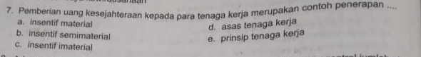 dd
7. Pemberian uang kesejahteraan kepada para tenaga kerja merupakan contoh penerapan ....
a. insentif material
d. asas tenaga kerja
b. insentif semimaterial
e. prinsip tenaga kerja
c. insentif imaterial