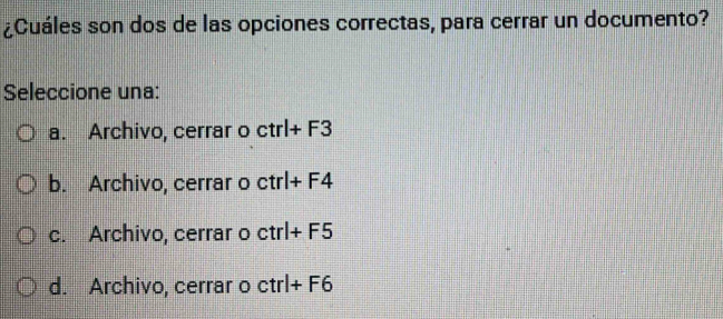 ¿Cuáles son dos de las opciones correctas, para cerrar un documento?
Seleccione una:
a. Archivo, cerrar o ctrl+F3
b. Archivo, cerrar o ctrl+F4
c. Archivo, cerrar o ctrl+F5
d. Archivo, cerrar o ctrl+F6