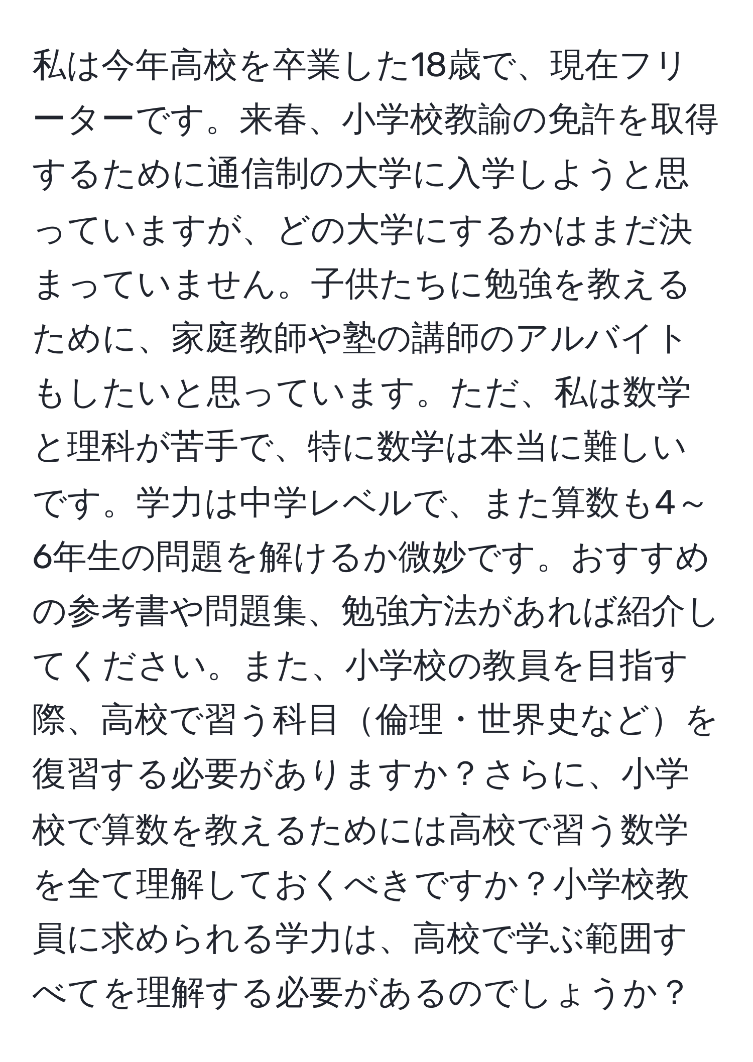 私は今年高校を卒業した18歳で、現在フリーターです。来春、小学校教諭の免許を取得するために通信制の大学に入学しようと思っていますが、どの大学にするかはまだ決まっていません。子供たちに勉強を教えるために、家庭教師や塾の講師のアルバイトもしたいと思っています。ただ、私は数学と理科が苦手で、特に数学は本当に難しいです。学力は中学レベルで、また算数も4～6年生の問題を解けるか微妙です。おすすめの参考書や問題集、勉強方法があれば紹介してください。また、小学校の教員を目指す際、高校で習う科目倫理・世界史などを復習する必要がありますか？さらに、小学校で算数を教えるためには高校で習う数学を全て理解しておくべきですか？小学校教員に求められる学力は、高校で学ぶ範囲すべてを理解する必要があるのでしょうか？