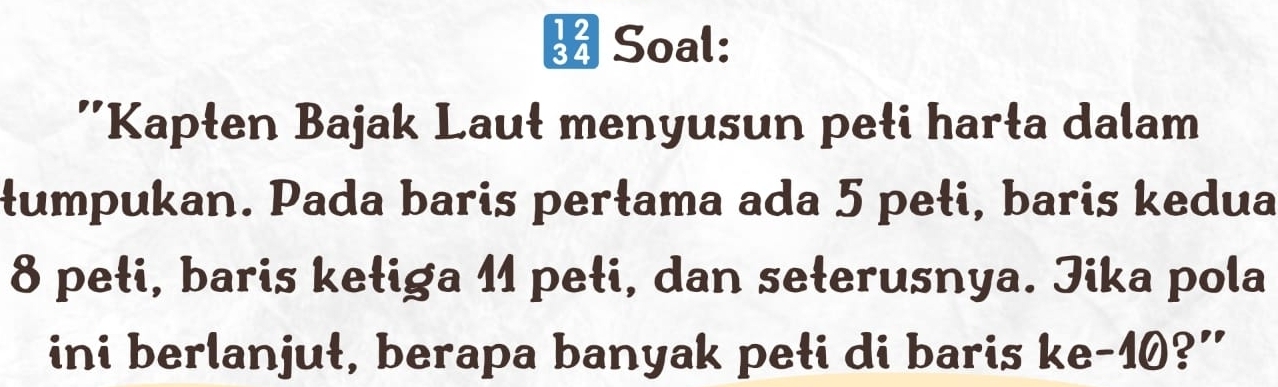 Soal: 
''Kapłen Bajak Lauł menyusun pełi harła dalam 
łumpukan. Pada baris perłama ada 5 pełi, baris kedua
8 pełi, baris kełiga 11 pełi, dan seterusnya. Jika pola 
ini berlanjuł, berapa banyak peti di baris ke- 10?”
