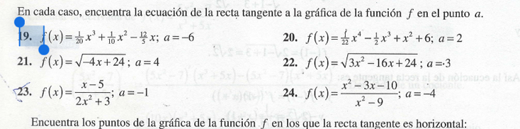 En cada caso, encuentra la ecuación de la recta tangente a la gráfica de la función ƒen el punto a. 
19. f(x)= 1/20 x^3+ 1/10 x^2- 12/5 x; a=-6 20. f(x)= 1/22 x^4- 1/2 x^3+x^2+6; a=2
21. f(x)=sqrt(-4x+24); a=4 22. f(x)=sqrt(3x^2-16x+24); a=3
23. f(x)= (x-5)/2x^2+3 ; a=-1 24. f(x)= (x^2-3x-10)/x^2-9 ; a=-4
Encuentra los puntos de la gráfica de la función f en los que la recta tangente es horizontal: