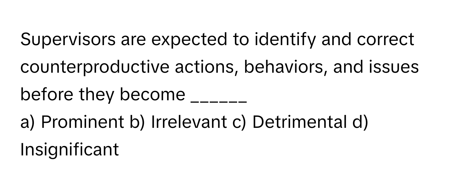 Supervisors are expected to identify and correct counterproductive actions, behaviors, and issues before they become ______ 

a) Prominent b) Irrelevant c) Detrimental d) Insignificant