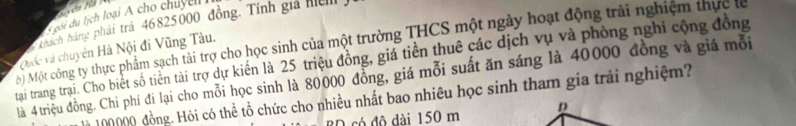 Hyén Hà 
s gói du lịch loại A cho chuyl 
khách hàng phải trả 46825000 đồng, Tính gia n 
Mộ Một công ty thực phẩm sạch tài trợ cho học sinh của một trường THCS một ngày hoạt động trải nghiệm thực t 
Quốc và chuyên Hà Nội đi Vũng Tàu. 
tạai trang trai. Cho biết số tiền tài trợ dự kiến là 25 triệu đồng, giá tiền thuê các dịch vụ và phòng nghi cộng đồng 
là 4triệu đồng. Chi phí đi lại cho mỗi học sinh là 80000 đồng, giá mỗi suất ăn sáng là 40000 đồng và giá mỗi 
n 100000 đồng. Hỏi có thể tổ chức cho nhiều nhất bao nhiêu học sinh tham gia trải nghiệm? 
D 
O có đô dài 150 m